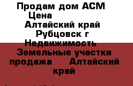 Продам дом АСМ › Цена ­ 2 100 000 - Алтайский край, Рубцовск г. Недвижимость » Земельные участки продажа   . Алтайский край